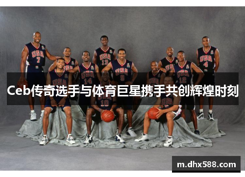 Ceb传奇选手与体育巨星携手共创辉煌时刻 Ceb传奇选手与体育巨星携手共创辉煌时刻