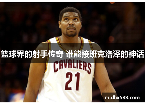 篮球界的射手传奇 谁能接班克洛泽的神话 篮球界的射手传奇 谁能接班克洛泽的神话