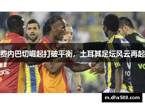 费内巴切崛起打破平衡,土耳其足坛风云再起 费内巴切崛起打破平衡,土耳其足坛风云再起
