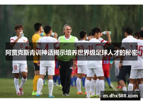阿贾克斯青训神话揭示培养世界级足球人才的秘密 阿贾克斯青训神话揭示培养世界级足球人才的秘密