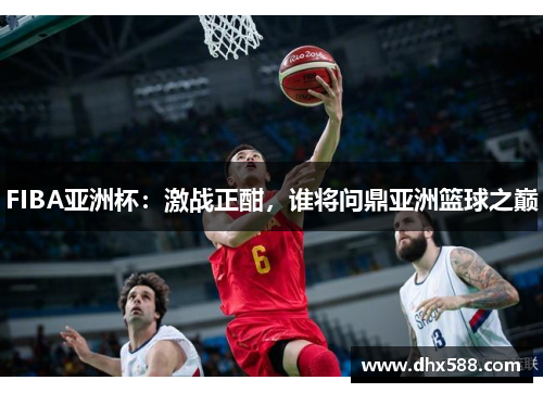 FIBA亚洲杯：激战正酣，谁将问鼎亚洲篮球之巅