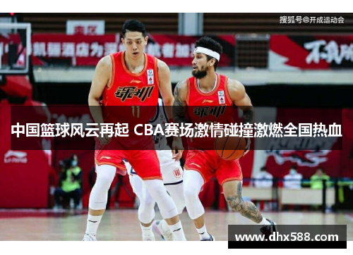 中国篮球风云再起 CBA赛场激情碰撞激燃全国热血