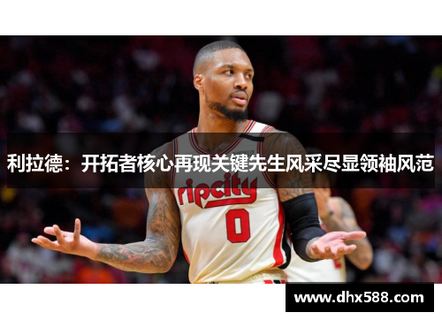 利拉德：开拓者核心再现关键先生风采尽显领袖风范