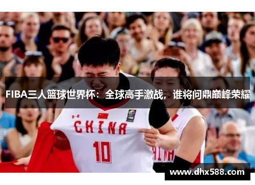 FIBA三人篮球世界杯：全球高手激战，谁将问鼎巅峰荣耀