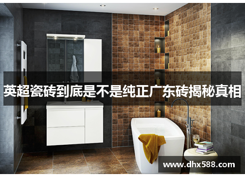 英超瓷砖到底是不是纯正广东砖揭秘真相 英超瓷砖到底是不是纯正广东砖揭秘真相